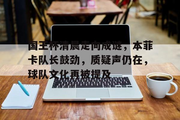 包含国王杯清晨走向成谜，本菲卡队长鼓劲，质疑声仍在，球队文化再被提及的词条-亚博官网