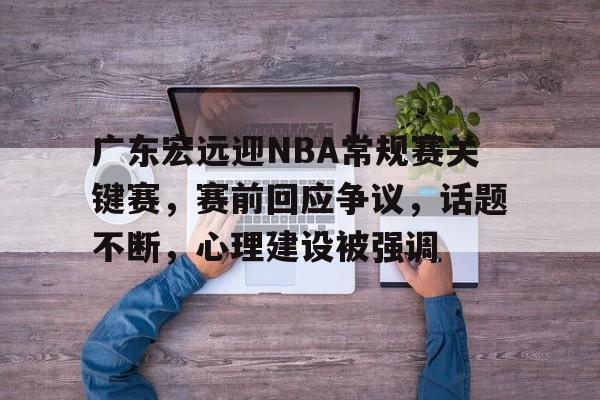 关于广东宏远迎NBA常规赛关键赛，赛前回应争议，话题不断，心理建设被强调的信息